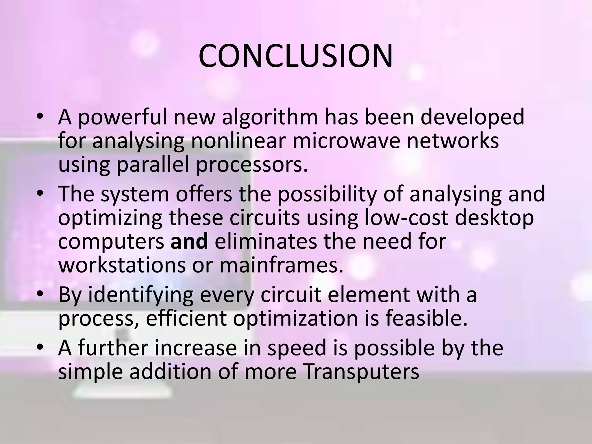 CONCLUSION
• A powerful new algorithm has been developed
for analysing nonlinear microwave networks
using parallel processors.
• The system offers the possibility of analysing and
optimizing these circuits using low-cost desktop
computers and eliminates the need for
workstations or mainframes.
• By identifying every circuit element with a
process, efficient optimization is feasible.
• A further increase in speed is possible by the
simple addition of more Transputers
 