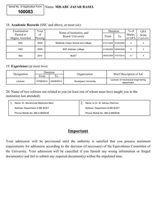 Serial No. of Application Form 
100083 
Name: MD.ABU JAFAR RASEL 
18. Academic Records (SSC and above, at most six): 
Examination 
Passed or 
Degree Awarded 
Year 
of 
Passing 
Name of Institution, and 
Board/ University 
Duration % of 
Marks, 
or GPA 
GPA 
Scale 
(if applicable) 
From To 
SSC 2006 Mollertak Udayn School and college 01/01/2004 01/09/2006 5 5 
HSC 2008 BAF shaheen college 01/09/2006 03/09/2008 5 5 
BSc 2014 BUET 28/04/2009 31/07/2014 3.7 4 
19. Experience (at most two): 
Designation 
Duration 
Organization Brief Description of Job 
From To 
Lecturer 07/08/2014 03/09/2014 Sonargaon University 
Lecturer of mechanical enginnering 
department 
20. Name of two referees not related to you (at least one of whom must have taught you in the 
institution last attended). 
1. Name: Dr. Muhammad Mahbubul Alam 
Address: Department of ME,BUET 
Phone/ Mobile No: 880-2-9665636 
2. Name: b) Dr. M. Ashiqur Rahman 
Address: Department of ME,BUET 
Phone/ Mobile No: 880-2-9665636 
Important 
Your admission will be provisional until the authority is satisfied that you possess minimum 
requirements for admission according to the decision (if necessary) of the Equivalence Committee of 
the University. Your admission will be cancelled if you furnish any wrong information or forged 
document(s) and fail to submit any required document(s) within the stipulated time. 
 