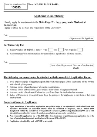 Serial No. of Application Form 
100083 
Name: MD.ABU JAFAR RASEL 
Applicant's Undertaking 
I hereby apply for admission into the M.Sc. Engg./ M. Engg. program in Mechanical 
Engineering. 
I agree to abide by all rules and regulations of the University. 
Date: 
For University Use 
1. Is equivalence of degree(s) done? Yes No Not required 
2. Recommended/ Not recommended for admission as a part-time/ full-time student. 
Date: 
(Head of the Department/ Director of the Institute) 
(Seal) 
The following documents must be attached with the completed Application Form: 
1. Two attested copies of recent passport-size color photographs (write your name on the reverse 
side of each photograph). 
2. Attested copies of certificates of all public examinations. 
3. Attested copies of transcripts/ grade-sheets/ mark-sheets of degrees obtained. 
4. Attested copies of testimonial/ character certificate from the institution last attended. 
5. Letter of Consent, in prescribed form, from the employer for applicants in part-time or full-time 
employment. 
Important Notes to Applicants: 
1. Upon submission of the online application, the printed copy of the completed Application Form with 
necessary documents (as described above) must be submitted to Registrar, BUET, Dhaka 1000, 
Bangladesh within the period from 27 August to 10 September, 2014 during office hours (9:00 am to 5:00 
pm). Failure to submit the same will result in cancellation of your online submission. 
2. Non-refundable application fee of Tk. 500/- (Five Hundred) must be paid in cash as application fee at the 
time of submission of complete application to Registrar Office, BUET. 
3. Application submitted by mail will NOT be accepted. 
(Signature of the Applicant) 
 