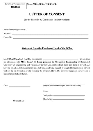 Serial No. of Application Form 
100083 
Name: MD.ABU JAFAR RASEL 
LETTER OF CONSENT 
(To be Filled in by Candidates in Employment) 
Name of the Organization: 
Address: 
Phone No: 
Statement from the Employer/ Head of the Office 
Mr. MD.ABU JAFAR RASEL, Designation , an applicant 
for admission into M.Sc. Engg./ M. Engg. program in Mechanical Engineering of Bangladesh 
University of Engineering and Technology (BUET), is employed full-time/ part-time in my office. I 
have no objection to his enrollment as a full-time/ part-time student. If selected for admission, he will/ 
will not be on deputation while pursuing the program. He will be accorded necessary leave/recess to 
facilitate his study at BUET. 
Date: (Signature of the Employer/ Head of the Office) 
Official Seal 
Name: 
Designation: 
Mobile No: 
 