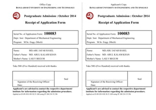 Office Copy 
BANGLADESH UNIVERSITY OF ENGINEERING AND TECHNOLOGY 
Postgraduate Admission : October 2014 
Receipt of Application Form 
Serial No. of Application Form: 100083 
Dept./ Inst: Department of Mechanical Engineering 
Program: M.Sc. Engg. (Mech) 
Name: MD.ABU JAFAR RASEL 
Father's Name: MD. ABUL KALAM KHAN 
Mother's Name: LAILY BEGUM 
Taka 500/-(Five Hundred) received with thanks. 
___________________________________ 
Signature of the Receiving Officer: 
Date: 
Seal 
Applicant's are advised to contact the respective department/ 
institute for information regarding the admission procedure. 
Applied on 03-09-2014 08:38:23 AM using IP 180.234.19.196 
Applicant's Copy 
BANGLADESH UNIVERSITY OF ENGINEERING AND TECHNOLOGY 
Postgraduate Admission : October 2014 
Receipt of Application Form 
Serial No. of Application Form: 100083 
Dept./ Inst: Department of Mechanical Engineering 
Program: M.Sc. Engg. (Mech) 
Name: MD.ABU JAFAR RASEL 
Father's Name: MD. ABUL KALAM KHAN 
Mother's Name: LAILY BEGUM 
Taka 500/-(Five Hundred) received with thanks. 
___________________________________ 
Signature of the Receiving Officer: 
Date: 
Seal 
Applicant's are advised to contact the respective department/ 
institute for information regarding the admission procedure. 
Applied on 03-09-2014 08:38:23 AM using IP 180.234.19.196 
