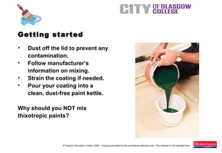 © Pearson Education Limited, 2008. Copying permitted for the purchasing institution only. This material is not copyright free.
Painting and Decorating NVQ and Technical Certificate Level 2, 2nd Edition
Getting started
• Dust off the lid to prevent any
contamination.
• Follow manufacturer’s
information on mixing.
• Strain the coating if needed.
• Pour your coating into a
clean, dust-free paint kettle.
Why should you NOT mix
thixotropic paints?
 