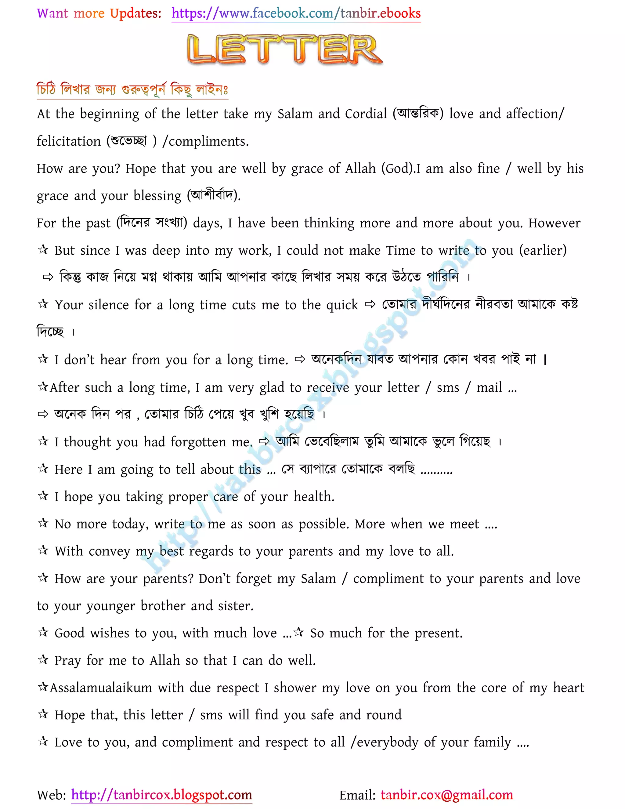 Web: Email:
At the beginning of the letter take my Salam and Cordial (আন্তবরক) love and affection/
felicitation (শুবভচ্ছা ) /compliments.
How are you? Hope that you are well by grace of Allah (God).I am also fine / well by his
grace and your blessing (আলীিবাদ).
For the past (বদবনর ঴ংখ্যা) days, I have been thinking more and more about you. However
 But since I was deep into my work, I could not make Time to write to you (earlier)
 বকন্তু কাে বনবয় েগ্ন থাকায় আবে আ঩নার কাবি ব঱খ্ার ঴েয় কবর উঠবত ঩াবরবন ।
 Your silence for a long time cuts me to the quick  যতাোর দীর্ববদবনর নীরিতা আোবক কি
বদবচ্ছ ।
 I don’t hear from you for a long time.  অবনকবদন যািত আ঩নার যকান খ্ির ঩াই না ।
After such a long time, I am very glad to receive your letter / sms / mail …
 অবনক বদন ঩র , যতাোর বচবঠ য঩বয় খ্ুি খ্ুবল ঵বয়বি ।
 I thought you had forgotten me.  আবে যভবিবি঱াে তু বে আোবক ভু ব঱ বিবয়ি ।
 Here I am going to tell about this … য঴ িযা঩াবর যতাোবক ি঱বি ..........
 I hope you taking proper care of your health.
 No more today, write to me as soon as possible. More when we meet ….
 With convey my best regards to your parents and my love to all.
 How are your parents? Don’t forget my Salam / compliment to your parents and love
to your younger brother and sister.
 Good wishes to you, with much love … So much for the present.
 Pray for me to Allah so that I can do well.
Assalamualaikum with due respect I shower my love on you from the core of my heart
 Hope that, this letter / sms will find you safe and round
 Love to you, and compliment and respect to all /everybody of your family ….
 