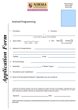 ApplicationForm
Android Programming
Please Paste
your recent
photo here
1 First Name: 2 Surname:
(as you wish it to appear on the certificate)
3 Date of Birth: / / 4 Sex: Male Female
( day / month / year ) (tick as appropriate)
5 Address for Correspondence:
Tel/Mob: Email:
6 ID Proof Enclosed :
7 Nationality: 8. Mother Tongue:
9 Educational Level / Qualification:
10 Name of the Educational Institution / Organization you are currently at:
I certify that the information provided in this form is complete and accurate to the best of my knowledge. I understand that I must
abide by the rules and regulations laid down by Nirma University and agree to the same. Fees are not refundable once the classes
begin. Participants are required to make their own arrangements for lodging, boarding and traveling.
Signature: Date:
Valid id proof: Enclose a photocopy of a valid Passport/driving license/voter id card /pan card or any other document which has a
photo proof.
 