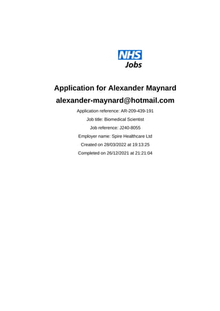 Application for Alexander Maynard
alexander-maynard@hotmail.com
Application reference: AR-209-439-191
Job title: Biomedical Scientist
Job reference: J240-8055
Employer name: Spire Healthcare Ltd
Created on 28/03/2022 at 19:13:25
Completed on 26/12/2021 at 21:21:04
 