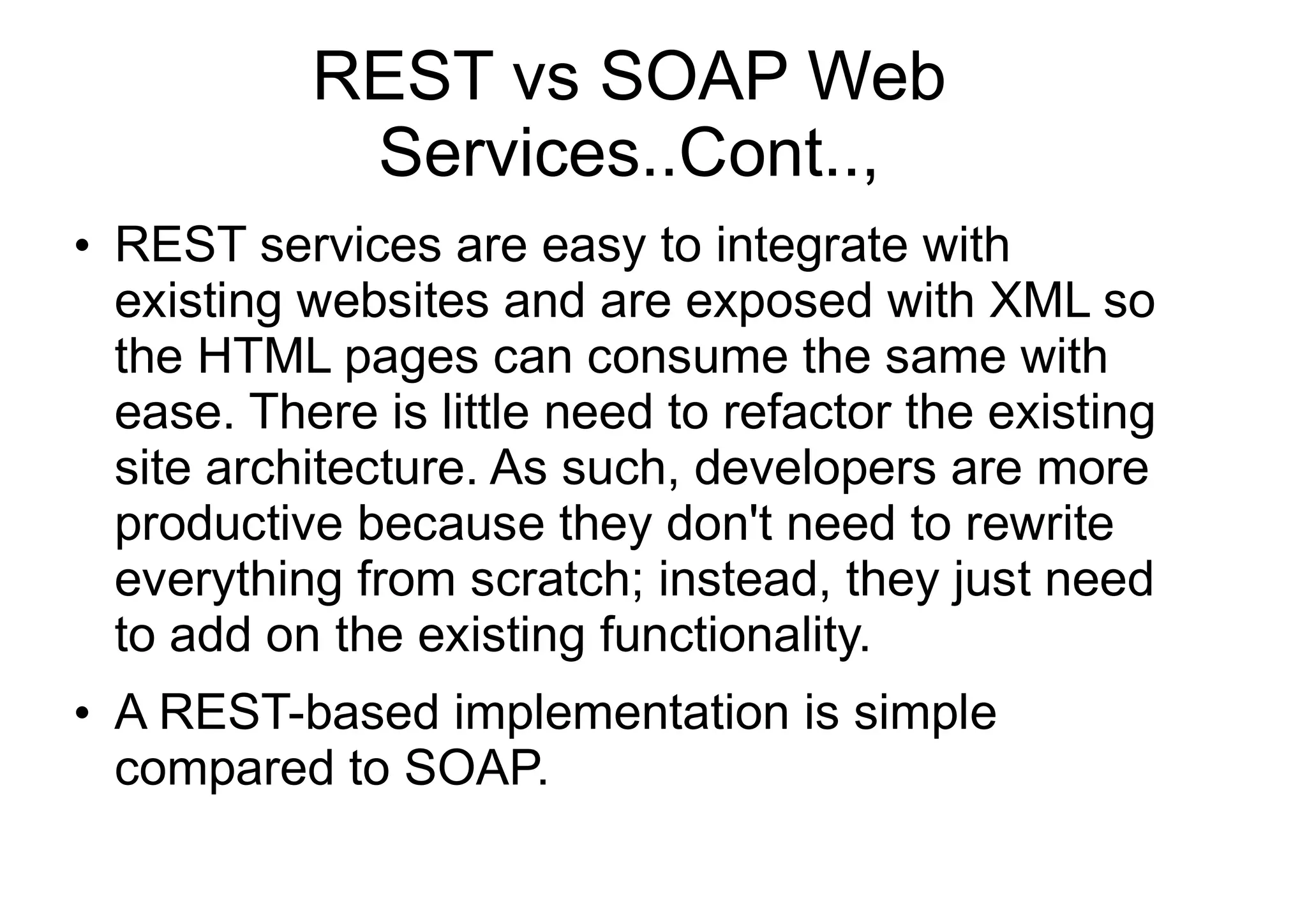 REST vs SOAP Web
Services..Cont..,
●
REST services are easy to integrate with
existing websites and are exposed with XML so
the HTML pages can consume the same with
ease. There is little need to refactor the existing
site architecture. As such, developers are more
productive because they don't need to rewrite
everything from scratch; instead, they just need
to add on the existing functionality.
●
A REST-based implementation is simple
compared to SOAP.
 