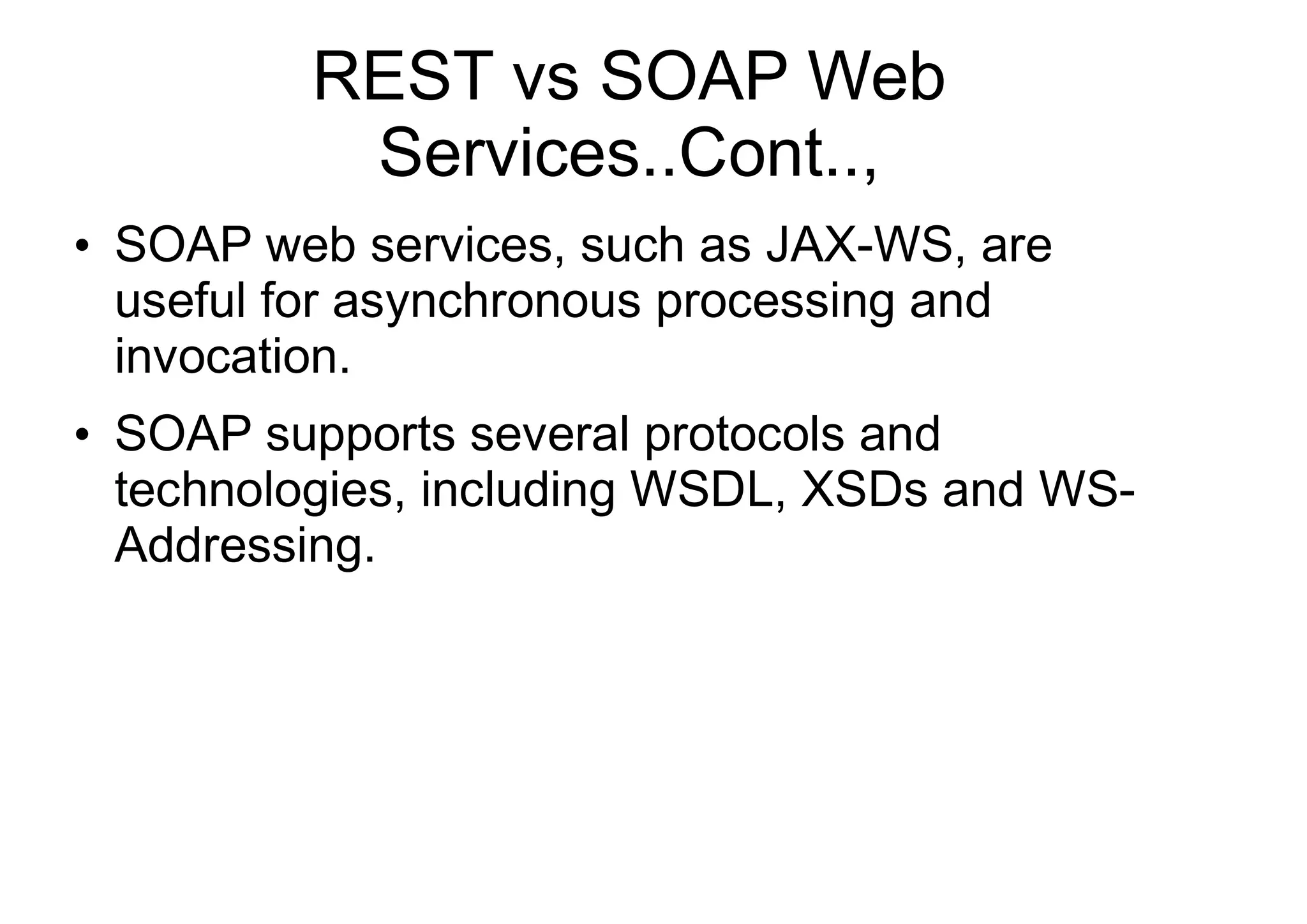 REST vs SOAP Web
Services..Cont..,
●
SOAP web services, such as JAX-WS, are
useful for asynchronous processing and
invocation.
●
SOAP supports several protocols and
technologies, including WSDL, XSDs and WS-
Addressing.
 