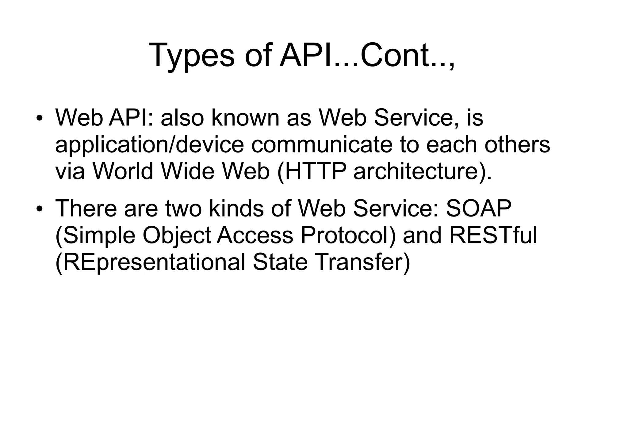 Types of API...Cont..,
●
Web API: also known as Web Service, is
application/device communicate to each others
via World Wide Web (HTTP architecture).
●
There are two kinds of Web Service: SOAP
(Simple Object Access Protocol) and RESTful
(REpresentational State Transfer)
 