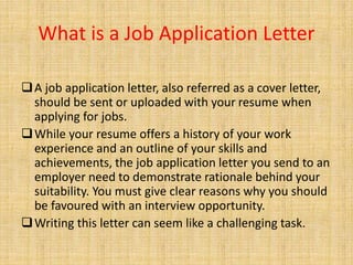 What is a Job Application Letter
A job application letter, also referred as a cover letter,
should be sent or uploaded with your resume when
applying for jobs.
While your resume offers a history of your work
experience and an outline of your skills and
achievements, the job application letter you send to an
employer need to demonstrate rationale behind your
suitability. You must give clear reasons why you should
be favoured with an interview opportunity.
Writing this letter can seem like a challenging task.
 