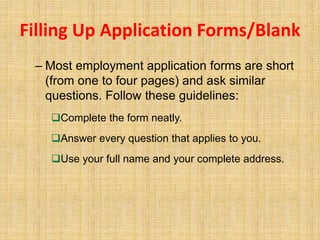 Filling Up Application Forms/Blank
– Most employment application forms are short
(from one to four pages) and ask similar
questions. Follow these guidelines:
Complete the form neatly.
Answer every question that applies to you.
Use your full name and your complete address.
 