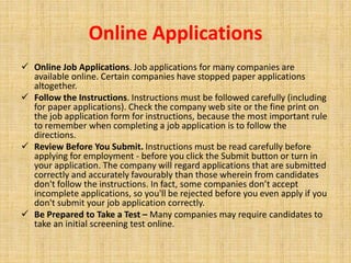 Online Applications
 Online Job Applications. Job applications for many companies are
available online. Certain companies have stopped paper applications
altogether.
 Follow the Instructions. Instructions must be followed carefully (including
for paper applications). Check the company web site or the fine print on
the job application form for instructions, because the most important rule
to remember when completing a job application is to follow the
directions.
 Review Before You Submit. Instructions must be read carefully before
applying for employment - before you click the Submit button or turn in
your application. The company will regard applications that are submitted
correctly and accurately favourably than those wherein from candidates
don't follow the instructions. In fact, some companies don’t accept
incomplete applications, so you'll be rejected before you even apply if you
don't submit your job application correctly.
 Be Prepared to Take a Test – Many companies may require candidates to
take an initial screening test online.
 