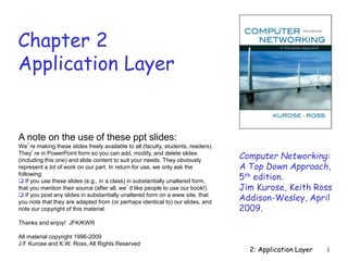 2: Application Layer 1
Chapter 2
Application Layer
Computer Networking:
A Top Down Approach,
5th edition.
Jim Kurose, Keith Ross
Addison-Wesley, April
2009.
A note on the use of these ppt slides:
We’re making these slides freely available to all (faculty, students, readers).
They’re in PowerPoint form so you can add, modify, and delete slides
(including this one) and slide content to suit your needs. They obviously
represent a lot of work on our part. In return for use, we only ask the
following:
 If you use these slides (e.g., in a class) in substantially unaltered form,
that you mention their source (after all, we’d like people to use our book!)
 If you post any slides in substantially unaltered form on a www site, that
you note that they are adapted from (or perhaps identical to) our slides, and
note our copyright of this material.
Thanks and enjoy! JFK/KWR
All material copyright 1996-2009
J.F Kurose and K.W. Ross, All Rights Reserved
 