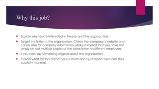 Why this job?
 Explain why you’re interested in the job and the organization.
 Target the letter at the organization. Check the company’s website and
career sites for company information. Make it implicit that you have not
simply set out multiple copies of the same letter to different employers.
 If you can, say something original about the organization.
 Explain what factors attract you to them don’t just repeat text form their
publicity material.
 