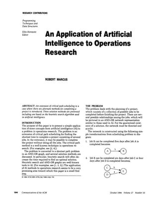 RESEARCHCONTRIBUTIONS
Programming
Techniques and
Data Structures
Ellis Horowitz
Editor
An Application of Artificial
Intelligence to Operations
Research
ROBERTMARCUS
ABSTRACT: An extension of critical path scheduling to a
case where there are alternate methods for completing a
project is introduced. Three solution methods are presented
including one based on the heuristic search algorithm used
in artificial intelligence.
INTRODUCTION
The purpose of this paper is to present a simple applica-
tion of some concepts from artificial intelligence (AI)to
a problem in operations research. The problem is an
extension of critical path scheduling for finding the
shortest time to complete a project consisting of several
jobs. In the extension, it may be possible to complete
the project without doing all the jobs. The critical path
method is a well-known technique in operations re-
search. (For examples, see [2, 4].)
The problem is converted to a shortest path problem
in an AND-OR graph, and several solution methods are
discussed. In particular, heuristic search will often de-
crease the time required to find an optimal solution.
Heuristic search and AND-OR graphs are well-known
tools in AI. {For examples, see [1, 3, 5].) The application
of AI methods to operations research seems to be a very
promising area toward which this paper is a small first
step.
© 1984 ACM 0001-0782/84/1000-1044 75¢
THE PROBLEM
The problem deals with the planning of a project,
which consists of a collection of possible jobs to be
completed before finishing the project. There are sev-
eral possible relationships among the jobs, which will
be pictured in an AND-OR network representation
similar to those used in AI. For the guaranteed exist-
ence of a solution, the network must be directed and
acyclic.
The network is constructed using the following sim-
ple transformations from scheduling problem to dia-
gram:
1. Job B can be completed five days after Job A is
completed becomes
2. Job E can be completed six days after Job C or four
days after Job D is completed becomes
1044 Communicationsof the ACM October 1984 Volume 27 Number 10
 