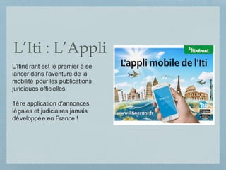 L’Iti : L’Appli
L'Itinérant est le premier à se
lancer dans l'aventure de la
mobilité pour les publications
juridiques officielles.
1ère application d'annonces
légales et judiciaires jamais
développée en France !
 