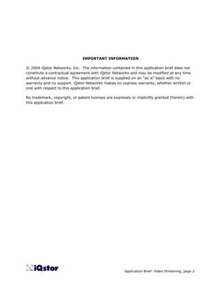 IMPORTANT INFORMATION

© 2004 iQstor Networks, Inc. The information contained in this application brief does not
constitute a contractual agreement with iQstor Networks and may be modified at any time
without advance notice. This application brief is supplied on an “as is” basis with no
warranty and no support. iQstor Networks makes no express warranty, whether written or
oral with respect to this application brief.

No trademark, copyright, or patent licenses are expressly or implicitly granted (herein) with
this application brief.




                                                      Application Brief: Video Streaming, page 2
 