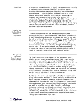 Overview    As companies seek to find ways to deploy rich media delivery solutions
                at the lowest operational costs, the ability to combine leading
                encoding/decoding and video server technology with cost-effective
                Serial ATA (SATA) storage networks allows the creation of robust,
                scalable solutions for streaming video, video on demand (VOD),
                corporate training, distance learning and other content-rich
                applications. Using components that allow flexibility in implementation
                and operation, and scalability to meet changing broadcast and
                streaming requirements, forward-looking companies are able to deploy
                storage network-based solutions that deliver investment protection
                and lower total costs of ownership.

  Making the    ________________________________________________________
Choice: Fibre
  Channel or    To deploy highly competitive rich media distribution systems,
  Serial ATA    administrators need to determine whether they require Fibre Channel
                or SATA products to serve as their content storage pool. In the past,
                the only option for effective content delivery was to use Fibre Channel
                disk systems; over the last year, however, SATA storage products
                have evolved to become a very competitive alternative to Fibre
                Channel systems, with SATA delivering strong functionality at greatly
                reduced costs. In this application brief, we will focus on pairing
                intelligent SATA with an integrated encoder/decoder/video server to
                create an extremely cost-effective video streaming solution.

                ________________________________________________________
   Integrated
    Encoding,
                For the encoding/decoding and video serving component of our
Decoding and
Video Serving   solution we have chosen Vela’s RapidAccess MPEG-2 video server,
                which delivers unparalleled operational flexibility in-studio or video
                streaming use. Combining off-the-shelf hardware with state-of-the-art
                software, RapidAccess provides flexible operation with an affordable,
                open architecture and easily expanded solution. Using an open
                system, such as Vela’s product, means that expansions and upgrades
                – from removable media add-ons to network upgrades – can be done
                with off-the-shelf components for significant savings.

                RapidAccess also comes with a powerful suite of software applications
                giving administrators the ability to control recording, management of
                media (database information, searches, archiving, retrieval), and
                playback in one integrated package. Moving away from the traditional
                linear playlist approach, RapidAccess provides numerous options that
                are ready to run at the touch of a key. RapidAccess features
                confidence monitoring; the ability to immediately monitor files while
                they are being recorded, and play back one to four other streams
                simultaneously. RapidAccess also brings the ability to play back media
                on any channel immediately after recording with no transfer delays,
                caching or unnecessary file duplication.



                                         Application Brief: Video Streaming, page 3
 