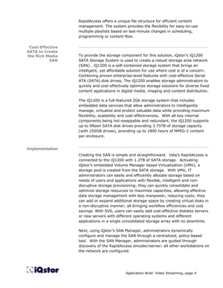 RapidAccess offers a unique file structure for efficient content
                  management. The system provides the flexibility for easy-to-use
                  multiple playlists based on last-minute changes in scheduling,
                  programming or content flow.

 Cost-Effective   ________________________________________________________
SATA to Create
the Rich Media    To provide the storage component for this solution, iQstor’s iQ1200
           SAN    SATA Storage System is used to create a robust storage area network
                  (SAN). iQ1200 is a self-contained storage system that brings an
                  intelligent, yet affordable solution for use where cost is of a concern.
                  Combining proven enterprise-level features with cost-effective Serial
                  ATA (SATA) disk drives, The iQ1200 enables storage administrators to
                  quickly and cost-effectively optimize storage solutions for diverse fixed
                  content applications in digital media, imaging and content distribution.

                  The iQ1200 is a full-featured 2Gb storage system that includes
                  embedded data services that allow administrators to intelligently
                  manage, virtualize and protect valuable data while providing maximum
                  flexibility, scalability and cost-effectiveness. With all key internal
                  components being hot-swappable and redundant, the iQ1200 supports
                  up to fifteen SATA disk drives providing 3.75TB of storage capacity
                  (with 250GB drives), providing up to 1800 hours of MPEG-2 content
                  per enclosure.

                  ________________________________________________________
Implementation
                  Creating the SAN is simple and straightforward. Vela’s RapidAccess is
                  connected to the iQ1200 with 1.2TB of SATA storage. Activating
                  iQstor’s embedded Volume Manager based Virtualization (VMV), a
                  storage pool is created from the SATA storage. With VMV, IT
                  administrators can easily and efficiently allocate storage based on
                  needs of users and applications with flexible, intelligent and non-
                  disruptive storage provisioning; they can quickly consolidate and
                  optimize storage resources to maximize capacities, allowing effective
                  data storage management with less manpower, reducing costs; they
                  can add or expand additional storage space by creating virtual disks in
                  a non-disruptive manner; all bringing workflow efficiencies and cost
                  savings. With SVS, users can easily add cost-effective diskless servers
                  or new servers with different operating systems and different
                  applications in a single consolidated storage array with no downtime.

                  Next, using iQstor’s SAN Manager, administrators dynamically
                  configure and manage the SAN through a centralized, policy-based
                  tool. With the SAN Manager, administrators are guided through
                  discovery of the RapidAccess encoder/server; all other workstations on
                  the network are configured.




                                            Application Brief: Video Streaming, page 4
 