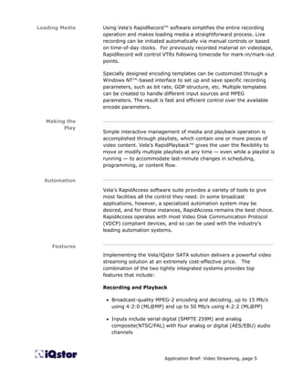 Loading Media   Using Vela’s RapidRecord™ software simplifies the entire recording
                operation and makes loading media a straightforward process. Live
                recording can be initiated automatically via manual controls or based
                on time-of-day clocks. For previously recorded material on videotape,
                RapidRecord will control VTRs following timecode for mark-in/mark-out
                points.

                Specially designed encoding templates can be customized through a
                Windows NT™-based interface to set up and save specific recording
                parameters, such as bit rate, GOP structure, etc. Multiple templates
                can be created to handle different input sources and MPEG
                parameters. The result is fast and efficient control over the available
                encode parameters.

   Making the   ________________________________________________________
         Play
                Simple interactive management of media and playback operation is
                accomplished through playlists, which contain one or more pieces of
                video content. Vela’s RapidPlayback™ gives the user the flexibility to
                move or modify multiple playlists at any time — even while a playlist is
                running — to accommodate last-minute changes in scheduling,
                programming, or content flow.

                ________________________________________________________
  Automation
                Vela’s RapidAccess software suite provides a variety of tools to give
                most facilities all the control they need. In some broadcast
                applications, however, a specialized automation system may be
                desired, and for those instances, RapidAccess remains the best choice.
                RapidAccess operates with most Video Disk Communication Protocol
                (VDCP) compliant devices, and so can be used with the industry’s
                leading automation systems.

                ________________________________________________________
     Features
                Implementing the Vela/iQstor SATA solution delivers a powerful video
                streaming solution at an extremely cost-effective price. The
                combination of the two tightly integrated systems provides top
                features that include:

                Recording and Playback

                 • Broadcast-quality MPEG-2 encoding and decoding, up to 15 Mb/s
                   using 4:2:0 (ML@MP) and up to 50 Mb/s using 4:2:2 (ML@PP)

                 • Inputs include serial digital (SMPTE 259M) and analog
                   composite(NTSC/PAL) with four analog or digital (AES/EBU) audio
                   channels




                                          Application Brief: Video Streaming, page 5
 