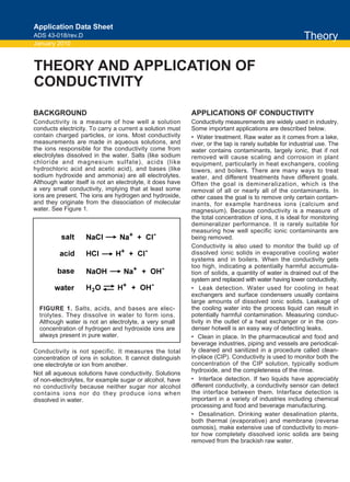 BACKGROUND
Conductivity is a measure of how well a solution
conducts electricity. To carry a current a solution must
contain charged particles, or ions. Most conductivity
measurements are made in aqueous solutions, and
the ions responsible for the conductivity come from
electrolytes dissolved in the water. Salts (like sodium
chloride and magnesium sulfate), acids (like
hydrochloric acid and acetic acid), and bases (like
sodium hydroxide and ammonia) are all electrolytes.
Although water itself is not an electrolyte, it does have
a very small conductivity, implying that at least some
ions are present. The ions are hydrogen and hydroxide,
and they originate from the dissociation of molecular
water. See Figure 1.
Conductivity is not specific. It measures the total
concentration of ions in solution. It cannot distinguish
one electrolyte or ion from another.
Not all aqueous solutions have conductivity. Solutions
of non-electrolytes, for example sugar or alcohol, have
no conductivity because neither sugar nor alcohol
contains ions nor do they produce ions when
dissolved in water.
APPLICATIONS OF CONDUCTIVITY
Conductivity measurements are widely used in industry.
Some important applications are described below.
• Water treatment. Raw water as it comes from a lake,
river, or the tap is rarely suitable for industrial use. The
water contains contaminants, largely ionic, that if not
removed will cause scaling and corrosion in plant
equipment, particularly in heat exchangers, cooling
towers, and boilers. There are many ways to treat
water, and different treatments have different goals.
Often the goal is demineralization, which is the
removal of all or nearly all of the contaminants. In
other cases the goal is to remove only certain contam-
inants, for example hardness ions (calcium and
magnesium). Because conductivity is a measure of
the total concentration of ions, it is ideal for monitoring
demineralizer performance. It is rarely suitable for
measuring how well specific ionic contaminants are
being removed.
Conductivity is also used to monitor the build up of
dissolved ionic solids in evaporative cooling water
systems and in boilers. When the conductivity gets
too high, indicating a potentially harmful accumula-
tion of solids, a quantity of water is drained out of the
system and replaced with water having lower conductivity.
• Leak detection. Water used for cooling in heat
exchangers and surface condensers usually contains
large amounts of dissolved ionic solids. Leakage of
the cooling water into the process liquid can result in
potentially harmful contamination. Measuring conduc-
tivity in the outlet of a heat exchanger or in the con-
denser hotwell is an easy way of detecting leaks.
• Clean in place. In the pharmaceutical and food and
beverage industries, piping and vessels are periodical-
ly cleaned and sanitized in a procedure called clean-
in-place (CIP). Conductivity is used to monitor both the
concentration of the CIP solution, typically sodium
hydroxide, and the completeness of the rinse.
• Interface detection. If two liquids have appreciably
different conductivity, a conductivity sensor can detect
the interface between them. Interface detection is
important in a variety of industries including chemical
processing and food and beverage manufacturing.
• Desalination. Drinking water desalination plants,
both thermal (evaporative) and membrane (reverse
osmosis), make extensive use of conductivity to moni-
tor how completely dissolved ionic solids are being
removed from the brackish raw water.
THEORY AND APPLICATION OF
CONDUCTIVITY
Theory
Application Data Sheet
ADS 43-018/rev.D
January 2010
FIGURE 1. Salts, acids, and bases are elec-
trolytes. They dissolve in water to form ions.
Although water is not an electrolyte, a very small
concentration of hydrogen and hydroxide ions are
always present in pure water.
NaCl Na+ + Cl-
salt
acid HCl H+ + Cl-
base NaOH Na+ + OH-
water H2O H+ + OH-
 