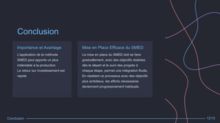 Conclusion
Importance et Avantage
L'application de la méthode
SMED peut apporte un plus
indéniable à la production.
Le retour sur investissement est
rapide
Mise en Place Efficace du SMED
La mise en place du SMED doit se faire
graduellement, avec des objectifs réalistes
dès le départ et le suivi des progrès à
chaque étape, permet une intégration fluide.
En répétant ce processus avec des objectifs
plus ambitieux, les efforts nécessaires
deviennent progressivement habituels.
Conclusion 12/12
 