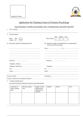 Application for Training Course in Forensic Psychology
Course Duration: 3 months; Every Sunday- 3hrs ; Commencement: July 2018- Sep 2018
1. FULL NAME …………………………………………………………………………………………………
_____________________________________________________________________________________________________
2. Personal details
Day Month Year
Male (M) Date of birth
Female (F)
(a) Permanent address (including postcode) (b) Temporary address (if applicable) for correspondence
between the following dates
………………………………………………………… From ……………………….. To …………………………...
………………………………………………………… …………………………………………………………….…
………………………………………………………… …………………………………………………………….…
………………………………………………………… ……………………………………………………………….
………………………………………………………… ……………………………………………………………….
Postcode ………………………… Postcode …………………………
Telephone: (Home) …………………………………….
Telephone: (Business) …………………………………. Telephone: …………………………………………………..
Fax: ………………………………………………….. Fax: …………………………………………………………
Email: …………………………………………………. Email: ……………………………………………………….
______________________________________________________________________________________________________
Country of birth ……………………………………………. Nationality …………………………………………………...
Country of domicile or permanent residence …………………………………………………………………………………………
5. Academic Qualifications
QUALIFICATIONS ALREADY HELD/TO BE OBTAINED
University or
other awarding
body
full-time or part-
time
Degree or other
qualifications
obtained/to be
obtained
Subject Result Year
________________________________________________________________________________________________________
________________________________________________________________________________________________________
Applicant’s Photo
 