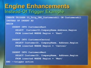 Engine Enhancements  Instead-Of Trigger Example CREATE TRIGGER IO_Trig_INS_CustomersAll ON CustomersAll INSTEAD OF INSERT AS BEGIN INSERT INTO CustomersEast  SELECT  CustomerID,CompanyName,Address,Region FROM inserted WHERE Region = ‘East’ INSERT INTO CustomersCentral  SELECT CustomerID, CompanyName, Address,Region FROM inserted WHERE Region = ‘Central’ INSERT INTO CustomersWest  SELECT CustomerID, CompanyName, Address,Region FROM inserted WHERE Region = ‘West’ END --trigger action 
