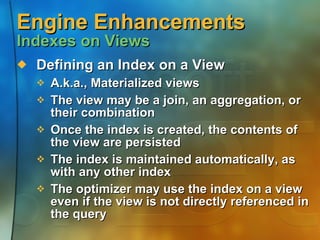 Engine Enhancements  Indexes on Views Defining an Index on a View A.k.a., Materialized views The view may be a join, an aggregation, or their combination Once the index is created, the contents of the view are persisted  The index is maintained automatically, as with any other index The optimizer may use the index on a view even if the view is not directly referenced in the query 