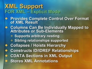 XML Support FOR XML – Explicit Mode Provides Complete Control Over Format of XML Result Columns Can Be Individually Mapped to Attributes or Sub-Elements Supports arbitrary nesting Sibling relationships supported Collapses / Hoists Hierarchy Constructs ID/IDREF Relationships CDATA Sections in XML Output Stores XML Annotations 