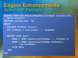 Engine Enhancements  Scalar UDF Example CREATE FUNCTION ExtractNamePart(@InName varchar(100), @part tinyint) RETURNS varchar(30)  AS BEGIN DECLARE @offset tinyint SET @offset = charindex(' ', @InName) RETURN CASE @part   WHEN 1 THEN substring(@InName, 1, @offset-1)   WHEN 2 THEN substring(@InName,@offset+1,  len(@InName))   ELSE NULL END END 