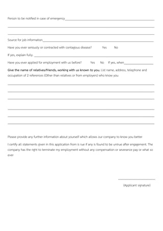 Person to be notified in case of emergency__________________________________________________________
_______________________________________________________________________________________________
_______________________________________________________________________________________________
Source for job information________________________________________________________________________
Have you ever seriously or contracted with contagious disease? Yes No
If yes, explain fully. _____________________________________________________________________________
Have you ever applied for employment with us before? Yes No If yes, when___________________
Give the name of relatives/friends, working with us known to you. List name, address, telephone and
occupation of 2 references (Other than relatives or from employers) who know you
_______________________________________________________________________________________________
_______________________________________________________________________________________________
_______________________________________________________________________________________________
_______________________________________________________________________________________________
_______________________________________________________________________________________________
_______________________________________________________________________________________________
Please provide any further information about yourself which allows our company to know you better
I certify all statements given in this application from is rue if any is found to be untrue after engagement. The
company has the right to terminate my employment without any compensation or severance pay or what so
ever
________________________
(Applicant signature)…….
 