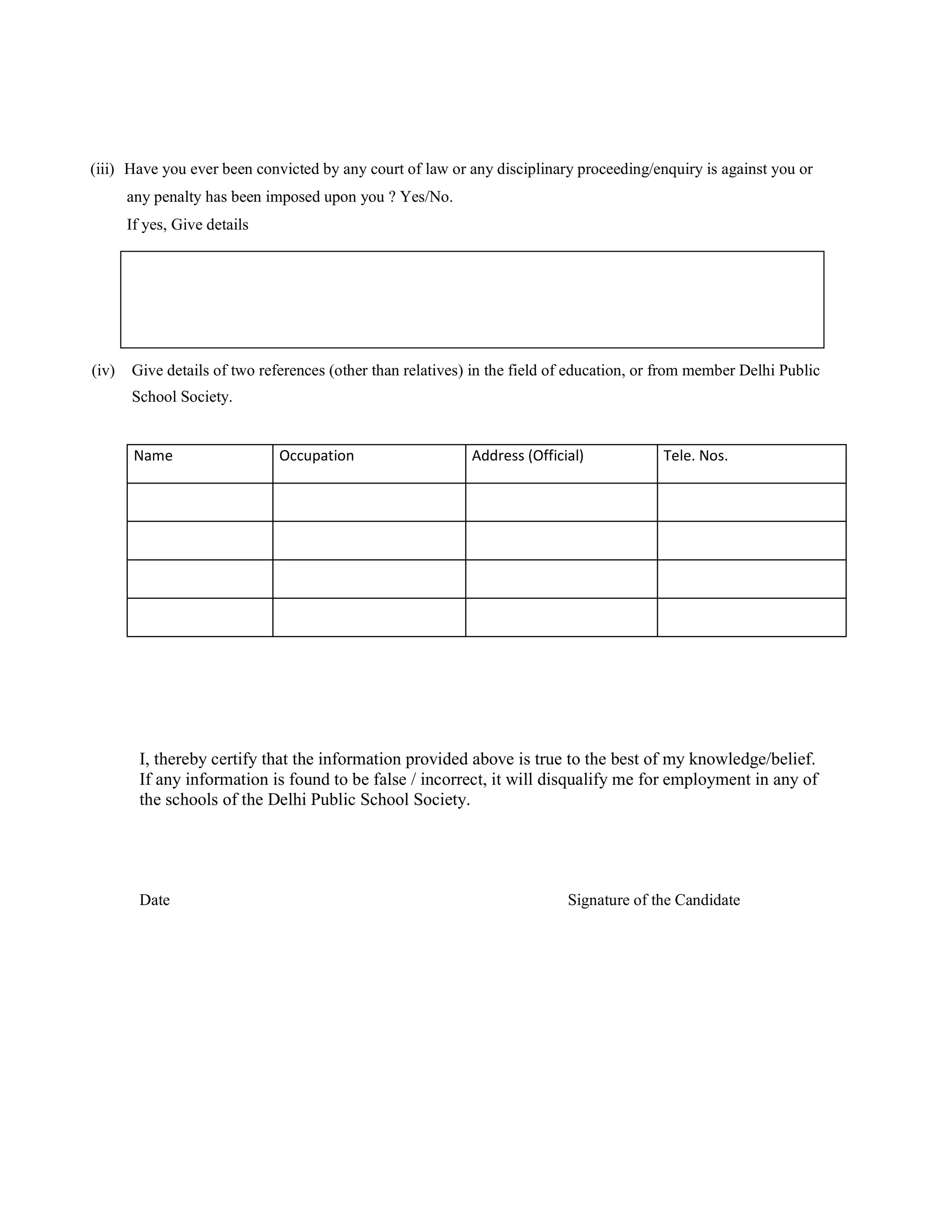 (iii) Have you ever been convicted by any court of law or any disciplinary proceeding/enquiry is against you or
       any penalty has been imposed upon you ? Yes/No.
       If yes, Give details




(iv)   Give details of two references (other than relatives) in the field of education, or from member Delhi Public
       School Society.


        Name                  Occupation                    Address (Official)            Tele. Nos.




         I, thereby certify that the information provided above is true to the best of my knowledge/belief.
         If any information is found to be false / incorrect, it will disqualify me for employment in any of
         the schools of the Delhi Public School Society.




         Date                                                              Signature of the Candidate
 