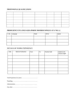 PROFESSIONAL QUALIFICATIONS




PROFICIENCY IN LANGUAGES (WRITE MOTHER TONGUE AT S. NO. 1.)

S. No.    Language                           Read         Write          Speak




DETAILS OF WORK EXPERIENCE

  S.No.         Name of Institution   From          To   Position held    Subjects and
                                                                          Classes taught




Total Experience (in years)……………………………….

Teaching……………………………………………..

Administration……………………………………………

Any other…………………………………………………
 