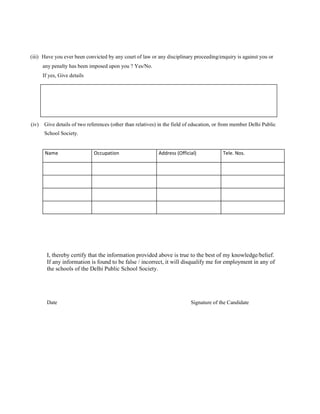 (iii) Have you ever been convicted by any court of law or any disciplinary proceeding/enquiry is against you or
       any penalty has been imposed upon you ? Yes/No.
       If yes, Give details




(iv)   Give details of two references (other than relatives) in the field of education, or from member Delhi Public
       School Society.


        Name                  Occupation                    Address (Official)            Tele. Nos.




         I, thereby certify that the information provided above is true to the best of my knowledge/belief.
         If any information is found to be false / incorrect, it will disqualify me for employment in any of
         the schools of the Delhi Public School Society.




         Date                                                              Signature of the Candidate
 