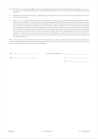 be cancelled and the processing fee of Rs. 5000/- and service tax deposited to government, if any, will be forfeited. However, the Company may, in its sole
        discretion, choose to send the new Application form to the Applicant(s) and the processing fee in such an event shall become due and payable again by the
        applicant(s).

 12.     Interpretation : That for all intents and purposes and for the purpose of the Terms and Conditions set out herein, singular includes plural and masculine
         includes the feminine gender.

 13.     Disputes : All or any disputes arising from or out of or touching upon or in relation to the terms of this application form including its termination,
         interpretation and validity of the terms thereof and the respective rights and obligations of the Parties shall be settled amicably by conciliation proceedings
         as envisaged under the Arbitration & Conciliation Act of 1996, failing which the same shall be settled through arbitration. The arbitration proceedings
         shall be governed by the Arbitration & Conciliation Act, 1996, or any statutory amendments, modifications or re- enactment thereof for the time being in
         force. A Sole Arbitrator, nominated by the Company, shall hold the arbitration proceedings in New Delhi. The Applicant(s) hereby confirms that he shall
         have no objection to such appointment and the Applicant(s) confirms that the Applicant(s) shall have no doubts as to the independence or impartiality of
         the said Arbitrator and shall not challenge the same. The arbitration proceedings shall be held in English language and decision of the Arbitrator
         including but not limited to costs of the proceedings/award shall be final and binding on the parties. The Courts at Gurgaon alone shall have the
         jurisdiction in all matters arising out of/touching upon and/or concerning this Application and/or Flat Buyers Agreement regardless of the place of
         execution of this Application.

 I/We have fully read and understood the Terms and Conditions and agree to abide by the same. I/We have sought all clarifications that I/we require with respect to
 the terms, conditions and representations made by the Company and the Company has readily provided the same to me/us. I/We have now signed and paid all
 monies herein after being fully aware of all my/our liabilities and obligations.




  Date                                                                        Signature of Applicant(s)             1)

  Place                                                                                                             2)

                                                                                                                    3)




Applicant                                                            1 st Co-Applicant                                                            2 nd Co-Applicant

                                                                                  15
 