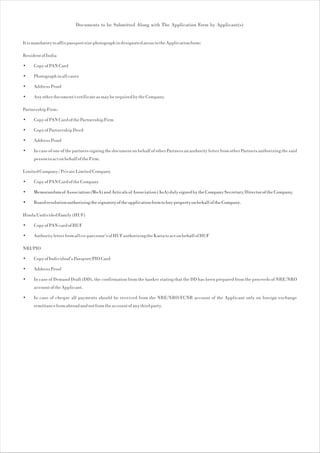 Documents to be Submitted Along with The Application Form by Applicant(s)


It is mandatory to affix passport size photograph in designated areas in the Application form:

Resident of India

•    Copy of PAN Card

•    Photograph in all cases

•    Address Proof

•    Any other document/certificate as may be required by the Company.

Partnership Firm:

•    Copy of PAN Card of the Partnership Firm

•    Copy of Partnership Deed

•    Address Proof

•    In case of one of the partners signing the document on behalf of other Partners an authority letter from other Partners authorizing the said
     person to act on behalf of the Firm.

Limited Company / Private Limited Company

•    Copy of PAN Card of the Company

•    Memorandum of Association (MoA) and Articals of Association (AoA) duly signed by the Company Secretary/Director of the Company.

•    Board resolution authorizing the signatory of the application form to buy property on behalf of the Company.

Hindu Undivided Family (HUF)

•    Copy of PAN card of HUF

•    Authority letter from all co-parcenor's of HUF authorizing the Karta to act on behalf of HUF

NRI/PIO

•    Copy of Individual's Passport/PIO Card

•    Address Proof

•    In case of Demand Draft (DD), the confirmation from the banker stating that the DD has been prepared from the proceeds of NRE/NRO
     account of the Applicant.

•    In case of cheque all payments should be received from the NRE/NRO/FCNR account of the Applicant only on foreign exchange
     remittance from abroad and not from the account of any third party.
 