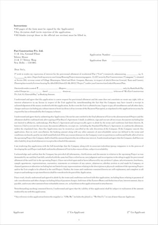 Instructions
•All pages of the form must be signed by the Applicant(s)
•Any deviation shall invite rejection of the application.
•All blanks (except those in the official use section) must be filled in.




Puri Construction Pvt. Ltd.
11 & 12a, Ground Floor                                                                      Application Number
Tolstoy House
15 & 17 Tolstoy Marg                                                                        Application Date
New Delhi – 110 001.

 Dear Sir/s,
 I* wish to tender my expression of interest for the provisional allotment of residential Flat (“Unit”) tentatively admeasuring            sq. ft.
 (________sq. mtrs.) Super built up area in your Group Housing Project measuring approx. 15.337 acres by Puri Constructions (“Company”) situated
 at Sector-104, revenue estate of Village Dhanwapur, Tehsil and Distt. Gurgaon, Haryana, in respect of which Director General, Town and Country
 Planning has issued a License bearing No. 68 of 2012 dated 21.06.2012 (“Project”) under your Construction Linked Payment Plan.

 I herewith tender a sum of `                         (Rupees                                                                        only) by Bank Draft/Pay
 order/Cheque no.                dated                    drawn on                                                       in favour of “M/s Puri Construction
 Pvt. Ltd. A/c Emerald Bay” as Booking Amount.

 I understand and agree that this application is a mere request for provisional allotment and the same does not constitute or create any right, title or
 interest whatsoever in my favour in respect of the Unit applied for, notwithstanding the fact that the Company may have issued a receipt in
 acknowledgement of the money tendered with this application. In the event the Unit is allotted to me, I agree to pay all installments and all other dues,
 charges and taxes including any enhancement or fresh incidence of tax in terms of the Payment Plan opted, as stipulated in this application or as may be
 required by law or demanded by the Company in future.

 I understand and agree that by submitting this Application, I do not become entitled to the final allotment of Unit in the aforementioned Project and the
 allotment shall be confirmed only after signing of Flat Buyer's Agreement. I shall, in addition, sign and execute all necessary documents including but
 not limited to affidavits, undertakings, Flat Buyer's Agreement and unequivocally agree to abide by the terms and conditions laid down therein. If,
 however, I fail to execute the necessary documents/affidavits, receipts etc. including the Standard Flat Buyer's Agreement, to confirm the allotment,
 within the stipulated time, then this Application may be treated as cancelled at the sole discretion of the Company. If the Company cancels this
 application, then on such cancellation, the booking amount along with any other amounts of non-refundable nature (as defined in the terms and
 conditions enclosed), paid by me shall stand forfeited. If for any reason whatsoever, the Company is not in a position to confirm and finally allot a Unit in
 the upcoming Project the Company shall refund the amount deposited by me without any interest. I understand and agree that the Company shall have no
 other liability of any kind whatsoever except to the refund of this amount.

 I am tendering this application with the full knowledge that the Company along with its associate/subsidiary/group companies is in the process of
 developing the said Project and shall confirm the allotment of Unit in due course of time, subject to availability.

 I acknowledge and confirm that the Company has provided all information, clarifications and documents in relation to the upcoming Project as was
 demanded by me and that I am fully satisfied with the same but I have relied on my own judgment and investigation in deciding to apply for provisional
 allotment of the said Unit in the upcoming Project. I have not relied upon and/or been influenced by any architect's plans, advertisements, brochures,
 sample apartments, representations, warranties, statements or estimates of any nature, whatsoever, whether written or oral made by Company, or
 channel partners or otherwise including but not limited to any representations relating to the description or physical condition of the upcoming Project
 and/or the Unit sought to be allotted in the said Project. Further, the terms and conditions contained herein are self-explanatory and complete in all
 respects and nothing except stated herein shall be considered to be part of this Application.

I have read, clearly understood and agreed to abide by the terms and conditions enclosed with this application, including those relating to payment of
sale consideration and other charges including delayed payment charges, forfeiture of the Earnest Money and deduction of any interest amount, due or
payable, and/or any other amount of non-refundable nature, etc. as laid down in this application and its attachments.

Notwithstanding anything contained herein, I understand and agree that the validity of this application shall be subject to realization of the amount
tendered by me with this application.

*Any reference in this application form to the singular i.e. “I/Me/My” includes the plural i.e. “We/Our/Us” in case of more than one Applicant.




Applicant                                                        1 st Co-Applicant                                                        2 nd Co-Applicant

                                                                               1
 