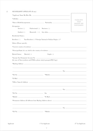 2.     SECOND/JOINT APPLICANT (If any)

       *Applicant Name Mr./Mrs./Ms.

       *S/W/D/o
                                                                                             PLEASE AFFIX
                                                                                                YOUR
       *Date of Birth/Incorporation                         Nationality
                                                                                            PASSPORT SIZE
                                                                                            PHOTOGRAPH
       Occupation:
               Service ( )          Professional ( )   Business ( )

                  Student ( )       Housewife    ( )   Any other

       Residential Status :

       Resident ( )        Non-Resident ( )* Foreign National of Indian Origin ( )*

       Others (Please specify)

       *Current country of residence

       *Principal Bank A/c no. held in the country of residence

       Marital Status:      Married ( )                           Single ( )

       *Income Tax Permanent Account No.
       (In case of Non-residents and FNIOs, please attach passport/PIO Copy)

       *Mailing Address



                                                                                      Pin

       *Tel No.                                            *Mobile

       *E-Mail

       *Office Name & Address



                                                                                      Pin

       *Tel No.                                            Fax

       *Mobile                                             *E-Mail

       *Permanent Address (If different from Mailing Address above)



                                                                                      Pin

       *Tel No.                                            *Mobile




 Applicant                                         1 st Co-Applicant                        2 nd Co-Applicant

                                                              3
 
