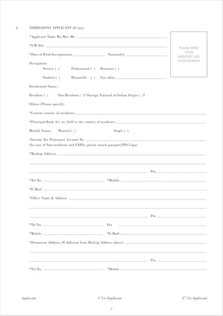 3.       THIRD/JOINT APPLICANT (If any)

         *Applicant Name Mr./Mrs./Ms.

         *S/W/D/o
                                                                                               PLEASE AFFIX
                                                                                                  YOUR
         *Date of Birth/Incorporation                           Nationality
                                                                                              PASSPORT SIZE
                                                                                              PHOTOGRAPH
         Occupation:
                 Service ( )          Professional ( )    Business ( )

                    Student ( )       Housewife    ( )    Any other

         Residential Status :

         Resident ( )        Non-Resident ( )* Foreign National of Indian Origin ( )*

         Others (Please specify)

         *Current country of residence

         *Principal Bank A/c no. held in the country of residence

         Marital Status:      Married ( )                             Single ( )

         *Income Tax Permanent Account No.
         (In case of Non-residents and FNIOs, please attach passport/PIO Copy)

         *Mailing Address



                                                                                        Pin

         *Tel No.                                              *Mobile

         *E-Mail

         *Office Name & Address



                                                                                        Pin

         *Tel No.                                              Fax

         *Mobile                                               *E-Mail

         *Permanent Address (If different from Mailing Address above)



                                                                                        Pin

         *Tel No.                                              *Mobile




     Applicant                                           1 st Co-Applicant                      2 nd Co-Applicant

                                                                  4
 