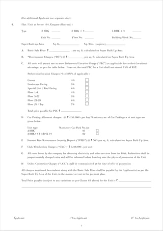 (For additional Applicant use separate sheet)

4.     Flat / Unit at Sector 104, Gurgaon (Haryana) :

       Type                 2 BHK                      2 BHK + S                            3 BHK + S

                            Unit No.                    Floor No.                           Building Block No.

       Super Built-up Area             Sq. ft.                      Sq. Mtrs. (approx.)

       A.     Basic Sale Price `                        per sq. ft. calculated on Super Built Up Area

       B.     *Development Charges (“DC”) @ `                       per sq. ft. calculated on Super Built Up Area

       C.     All units will attract one or more Preferential Location Charge (“PLC”) as applicable due to their locational
              advantage, as per the table below. However, the total PLC for a Unit shall not exceed 15% of BSP.

              Preferential location Charges (% of BSP), if applicable :

              Corner                                   4%
              Landscape Facing                         5%
              Special Unit / Pool Facing               6%
              Floor 1-4                                4%
              Floor 5-22                               5%
              Floor 23-28                              6%
              Floor 29 / Top                           7%

              Total price payable for PLC `

       D      Car Parking Allotment charges: @ ` 4,50,000/- per bay. Mandatory no. of Car Parkings w.r.t unit type are
              given below:

              Unit type                      Mandatory Car Park No.(s)
              2 BHK                                             01
              2 BHK+S & 3 BHK+S                                 02

       E      Interest Free Maintenance Security Deposit (“IFMS”) @ ` 50/- per sq. ft. calculated on Super Built Up Area.

       F      Club Membership Charges (“CMC”) ` 3,50,000/- per unit

       G      All costs borne by the company for obtaining electricity and other services from the Govt. Authorities shall be
              proportionately charged extra and will be informed before handing over the physical possession of the Unit

       H      Utility Connection Charges (“UCC”) shall be communicated at the time of offer of possession

       All charges mentioned hereinabove along with the Basic Sale Price shall be payable by the Applicant(s) as per the
       Super Built Up Area of the Unit, in the manner set out in the payment plan.

       Total Price payable (subject to any variations as per Clause 4B above) for the Unit is `




 Applicant                                           1 st Co-Applicant                                        2 nd Co-Applicant

                                                                5
 