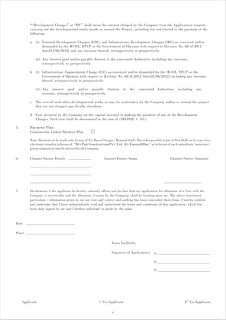 *“Development Charges” or “DC” shall mean the amount charged by the Company from the Applicant(s) towards
          carrying out the developmental works inside or around the Project, including but not limited to the payment of the
          following:

          a   (i) External Development Charges (EDC) and Infrastructure Development Charges (IDC) as conveyed and/or
                  demanded by the HUDA, DTCP or the Government of Haryana with respect to [License No. 68 of 2012
                  dated21/06/2012] and any increase thereof, retrospectively or prospectively.

              (ii) Any interest paid and/or payable thereon to the concerned Authorities including any increase,
                   retrospectively or prospectively.

          b   (i) Infrastructure Augmentation Charge (IAC) as conveyed and/or demanded by the HUDA, DTCP or the
                  Government of Haryana with respect to [License No. 68 of 2012 dated21/06/2012] including any increase
                  thereof, retrospectively or prospectively.

              (ii) Any interest paid and/or payable thereon                 to   the    concerned Authorities      including    any
                   increase, retrospectively or prospectively.

          c   The cost of such other developmental works as may be undertaken by the Company within or around the project
              that are not charged specifically elsewhere.

          d   Cost incurred by the Company on the capital invested in making the payment of any of the Development
              Charges. Such cost shall be determined at the rate of (SBI PLR + 5%).

5.        Payment Plan
          Construction Linked Payment Plan

          Note: Payments to be made only by way of A/c Payee Cheque / Demand draft / Pay order payable at par at New Delhi or by way of an
          electronic transfer in favour of “M/s Puri Construction Pvt. Ltd. A/c Emerald Bay” or in favour of such subsidiary / associate /
          group company as may be advised by the Company.

6.        Channel Partner Details                             Channel Partner Stamp                          Channel Partner Signature




7.        Declaration: I the applicant do hereby solemnly affirm and declare that my application for allotment of a Unit with the
          Company is irrevocable and the allotment, if made by the Company, shall be binding upon me. The above mentioned
          particulars / information given by me are true and correct and nothing has been concealed there from. I hereby confirm
          and undertake that I have independently read and understood the terms and conditions of this application, which has
          been duly signed by me and I further undertake to abide by the same.



Date

Place

                                                                    Yours Faithfully,

                                                                    Signature of Applicant(s)    1)

                                                                                                 2)

                                                                                                 3)




     Applicant                                             1 st Co-Applicant                                            2 nd Co-Applicant

                                                                    6
 