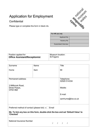 Application for Employment
Confidential
Please type or complete this form in black ink.
For HR use only
Applicant No.
Vacancy No.
Guaranteed Interview:
Position applied for:
Office Assistant/Receptionist
Museum location:
St.Fagans
Surname
Hume
Name
Sam
Title
Mr
Permanent address
3 Millbrook Road,
Dinas Powys,
CF64 4BZ
Telephone:
02920 514334
Mobile:
E-mail:
samhume@live.co.uk
Preferred method of contact (please tick) x Email
Nb. To tick any box on this form, double-click the box and set ‘Default Value’ to
‘Checked’
National Insurance Number
/ / / /
 