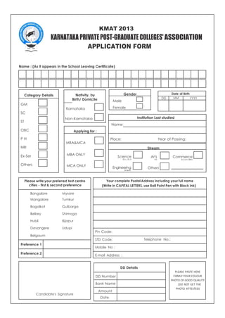 Date of Birth
DD MM YYYY
Institution Last studied
Name:
Place: Year of Passing:
Your complete Postal Address including your full name
(Write in CAPITAL LETTERS, use Ball Point Pen with Black ink)
Pin Code:
STD Code: Telephone No.:
Mobile No :
E-mail Address :
DD Details
DD Number
Bank Name
Amount
Date
KMAT 2013
KARNATAKA PRIVATEPOST-GRADUATECOLLEGES'ASSOCIATION
APPLICATION FORM
Name : (As it appears in the School Leaving Certificate)
Category Details Nativity, by Gender
GM
SC
ST
OBC
Birth/ Domicile
Karnataka
Non-Karnataka
Applying for :
Male
Female
P H
NRI
Ex-Ser
Others
MBA&MCA
MBA ONLY
MCA ONLY
Science
B.Sc, BCA
Engineering
B.Tech.
Stream
Arts
BA
Others
Commerce
B.Com, BBM
Please write your preferred test centre
cities - first & second preference
Bangalore Mysore
Mangalore Tumkur
Bagalkot Gulbarga
Bellary Shimoga
Hubli Bijapur
Davangere Udupi
Belgaum
Preference 1
Preference 2
PLEASE PASTE HERE
FIRMLY YOUR COLOUR
PHOTO OF GOOD QUALITY
(DO NOT GET THE
PHOTO ATTESTED)
Candidate's Signature
 