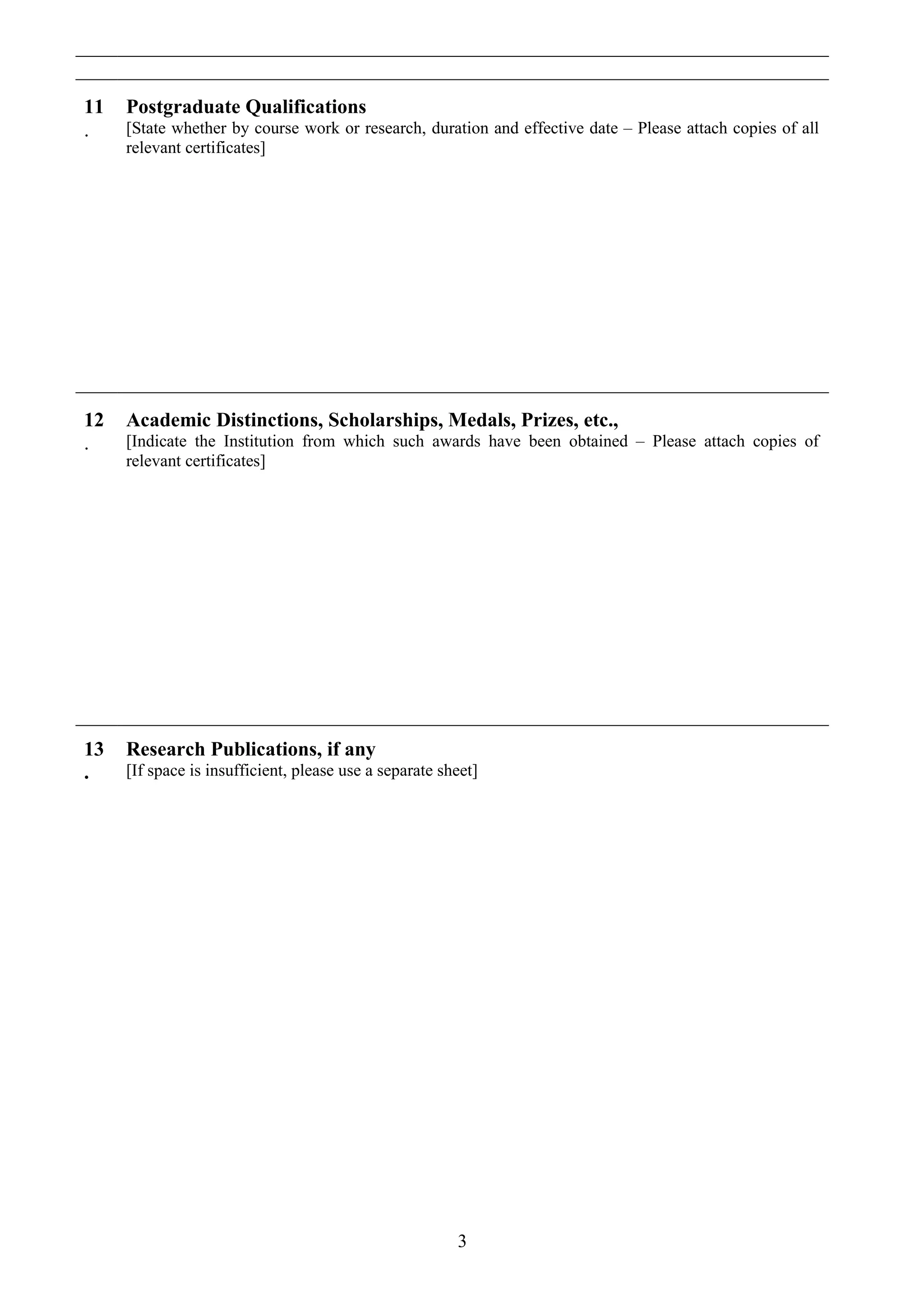 11
.
Postgraduate Qualifications
[State whether by course work or research, duration and effective date – Please attach copies of all
relevant certificates]
12
.
Academic Distinctions, Scholarships, Medals, Prizes, etc.,
[Indicate the Institution from which such awards have been obtained – Please attach copies of
relevant certificates]
13
.
Research Publications, if any
[If space is insufficient, please use a separate sheet]
3
 