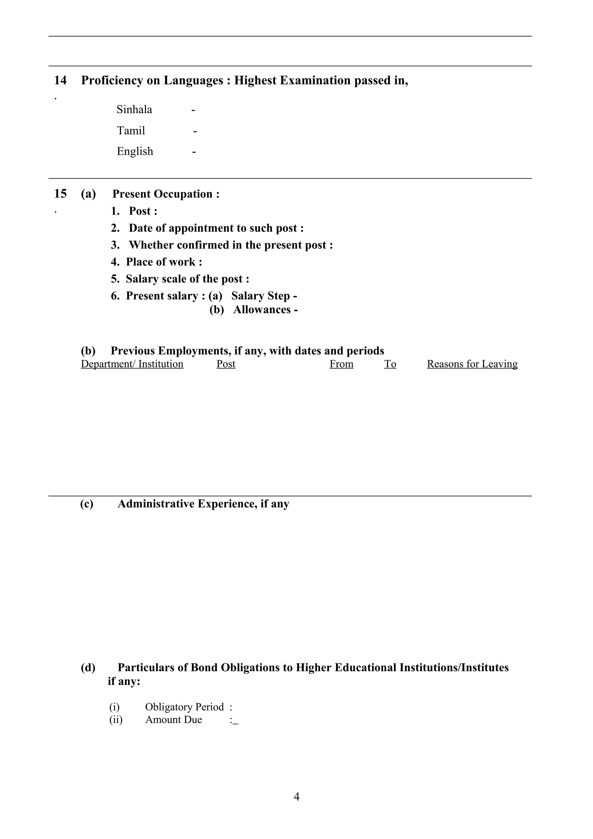 14
.
Proficiency on Languages : Highest Examination passed in,
Sinhala -
Tamil -
English -
15
.
(a) Present Occupation :
1. Post :
2. Date of appointment to such post :
3. Whether confirmed in the present post :
4. Place of work :
5. Salary scale of the post :
6. Present salary : (a) Salary Step -
(b) Allowances -
(b) Previous Employments, if any, with dates and periods
Department/ Institution Post From To Reasons for Leaving
(c) Administrative Experience, if any
(d) Particulars of Bond Obligations to Higher Educational Institutions/Institutes
if any:
(i) Obligatory Period :
(ii) Amount Due :
4
 