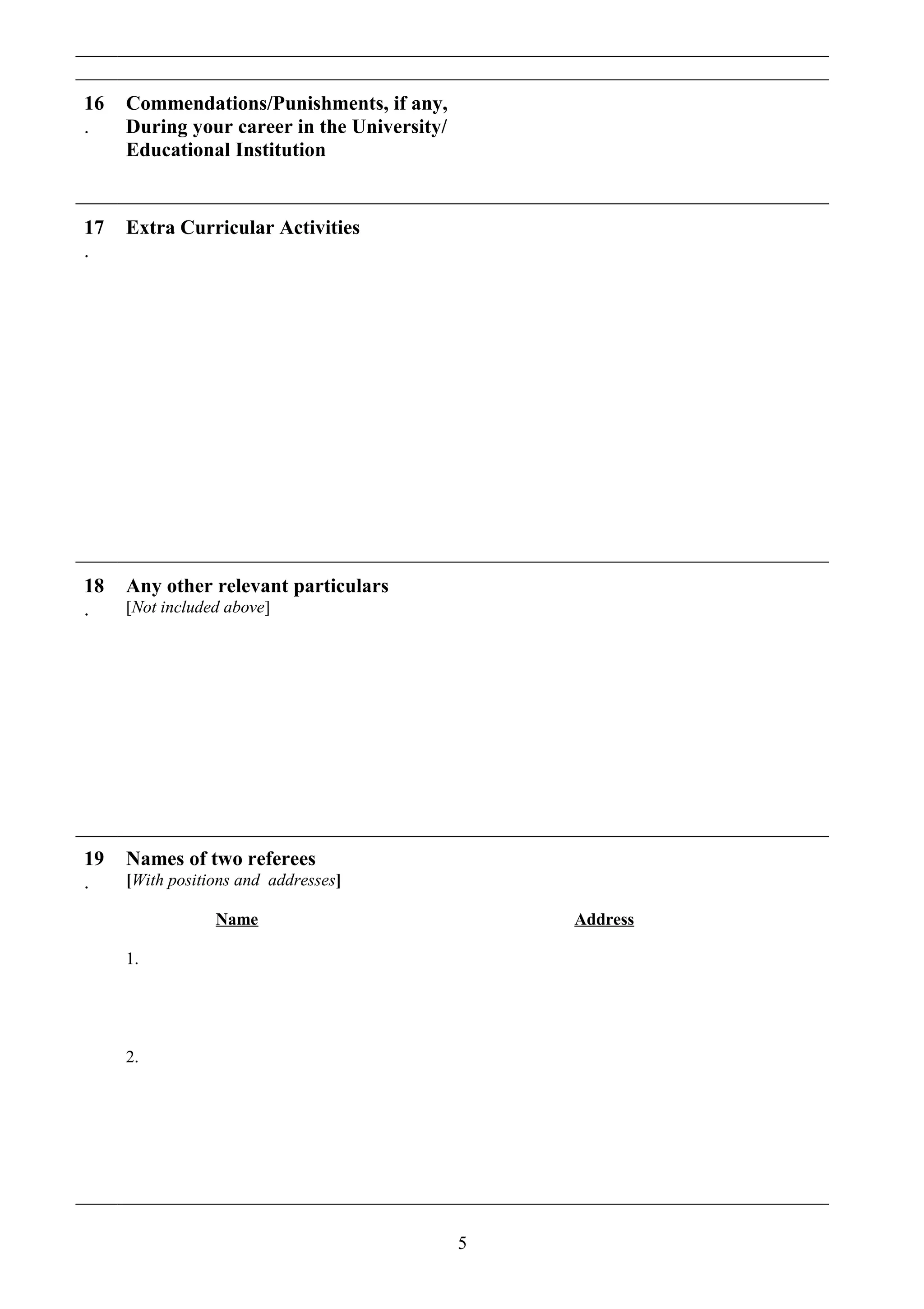 16
.
Commendations/Punishments, if any,
During your career in the University/
Educational Institution
17
.
Extra Curricular Activities
18
.
Any other relevant particulars
[Not included above]
19
.
Names of two referees
[With positions and addresses]
Name Address
1.
2.
5
 