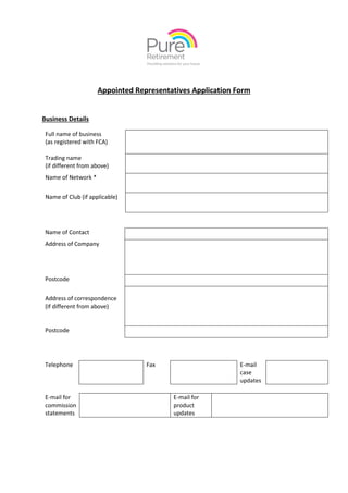 Appointed Representatives Application Form
Business Details
Name of Contact
Address of Company
Postcode
Address of correspondence
(If different from above)
Postcode
Telephone Fax E-mail
case
updates
E-mail for
commission
statements
E-mail for
product
updates
Full name of business
(as registered with FCA)
Trading name
(if different from above)
Name of Network *
Name of Club (if applicable)
 