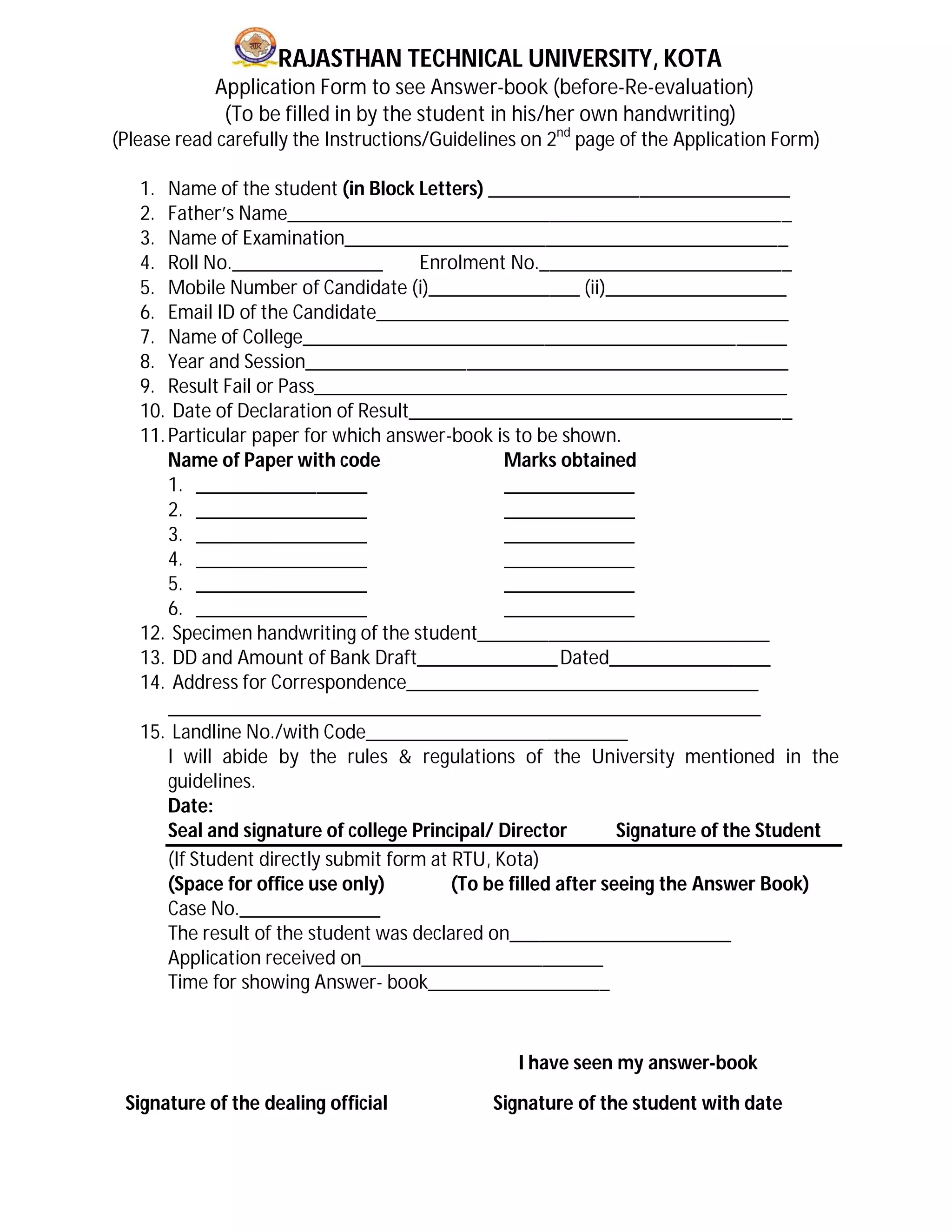 RAJASTHAN TECHNICAL UNIVERSITY, KOTA
Application Form to see Answer-book (before-Re-evaluation)
(To be filled in by the student in his/her own handwriting)
(Please read carefully the Instructions/Guidelines on 2nd
page of the Application Form)
1. Name of the student (in Block Letters) ______________________________
2. Father’s Name__________________________________________________
3. Name of Examination____________________________________________
4. Roll No._______________ Enrolment No._________________________
5. Mobile Number of Candidate (i)_______________ (ii)__________________
6. Email ID of the Candidate_________________________________________
7. Name of College________________________________________________
8. Year and Session________________________________________________
9. Result Fail or Pass_______________________________________________
10. Date of Declaration of Result______________________________________
11.Particular paper for which answer-book is to be shown.
Name of Paper with code Marks obtained
1. _________________ _____________
2. _________________ _____________
3. _________________ _____________
4. _________________ _____________
5. _________________ _____________
6. _________________ _____________
12. Specimen handwriting of the student_____________________________
13. DD and Amount of Bank Draft______________Dated________________
14. Address for Correspondence___________________________________
___________________________________________________________
15. Landline No./with Code__________________________
I will abide by the rules & regulations of the University mentioned in the
guidelines.
Date:
Seal and signature of college Principal/ Director Signature of the Student
(If Student directly submit form at RTU, Kota)
(Space for office use only) (To be filled after seeing the Answer Book)
Case No.______________
The result of the student was declared on______________________
Application received on________________________
Time for showing Answer- book__________________
I have seen my answer-book
Signature of the dealing official Signature of the student with date
 
