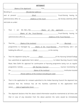 7
AFFIDAVIT
I______________(Name of the Applicant)______________ S/o_____________________________________________,
Residing at ___________________(Residential address)__________________________________________________
and at present ____________________(Post)_____________________________ Trust/Society having its
administrative office at _____________(Address of the trust)_________________ do hereby solemnly affirm
and state as under:
1. That I am Mr./Mrs./Ms.______________(Name of the applicant)_______________ of
________________(Name of the Trust/Society)______________________Trust/Society having its
administrative office at_________________________________(Address of the Trust/Society)______.
2. That the________(Name of the institute)____________________________ for _______(Nursing)_________
programmes is managed by ______(Name of the Trust/Society)____Trust/Society and I am
holding the office of ______________(Post)________________in the society.
3. That the deponent being the ____________(Post)__________________of the Nursing School/College
has submitted an application form dated ___________________ to Indian Nursing Council, Kotla
Road, New Delhi for approval for continuation of Nursing programme being run as regular
programme namely _____________(All Nursing Courses)________________ courses functioning in
the _______________________________(Name of the institute)____________________ institution located
at ______________(Postal address of the institute including pin code)___________.
4. That in the application for renewal submitted to the Indian Nursing Council the deponent has
declared that the institute has all the facilities submitted in the application form
dated_____(date of application form)_______.
5. The deponent declares that the above stated information would be maintained at all times and
that in case of any deviation from the above position the same would be immediately
 