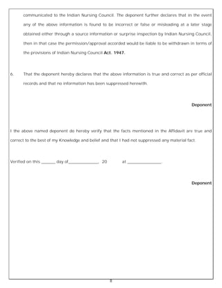 8
communicated to the Indian Nursing Council. The deponent further declares that in the event
any of the above information is found to be incorrect or false or misleading at a later stage
obtained either through a source information or surprise inspection by Indian Nursing Council,
then in that case the permission/approval accorded would be liable to be withdrawn in terms of
the provisions of Indian Nursing Council Act. 1947.
6. That the deponent hereby declares that the above information is true and correct as per official
records and that no information has been suppressed herewith.
Deponent
I the above named deponent do hereby verify that the facts mentioned in the Affidavit are true and
correct to the best of my Knowledge and belief and that I had not suppressed any material fact.
Verified on this _______ day of_______________, 20 at _________________.
Deponent
 